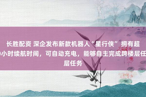 长胜配资 深企发布新款机器人“星行侠” 拥有超10小时续航时间，可自动充电，能够自主完成跨楼层任务