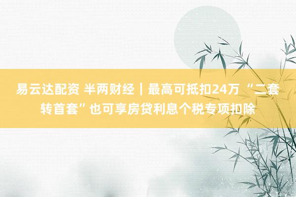 易云达配资 半两财经｜最高可抵扣24万 “二套转首套”也可享房贷利息个税专项扣除