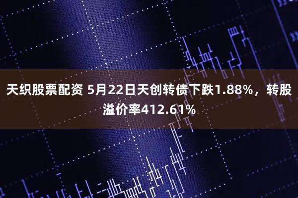 天织股票配资 5月22日天创转债下跌1.88%，转股溢价率412.61%