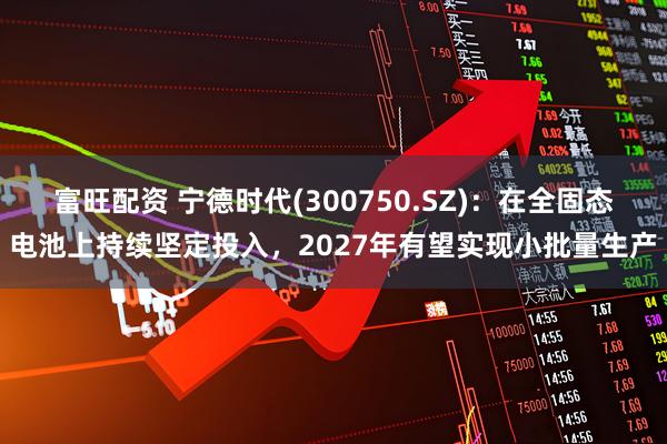 富旺配资 宁德时代(300750.SZ)：在全固态电池上持续坚定投入，2027年有望实现小批量生产