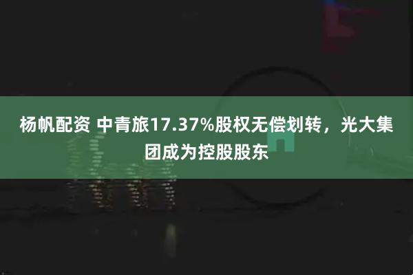 杨帆配资 中青旅17.37%股权无偿划转，光大集团成为控股股东