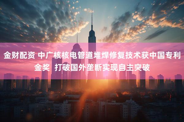 金财配资 中广核核电管道堆焊修复技术获中国专利金奖  打破国外垄断实现自主突破