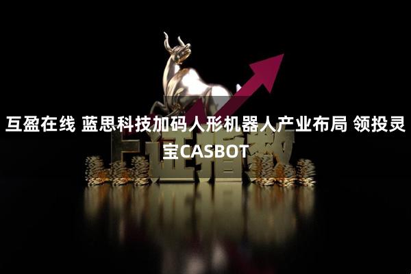 互盈在线 蓝思科技加码人形机器人产业布局 领投灵宝CASBOT