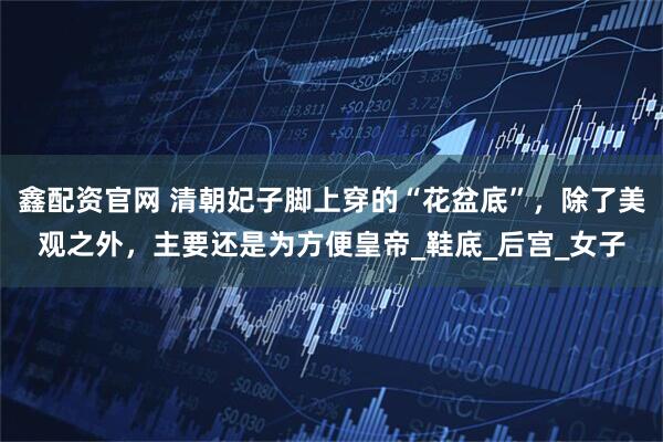 鑫配资官网 清朝妃子脚上穿的“花盆底”，除了美观之外，主要还是为方便皇帝_鞋底_后宫_女子