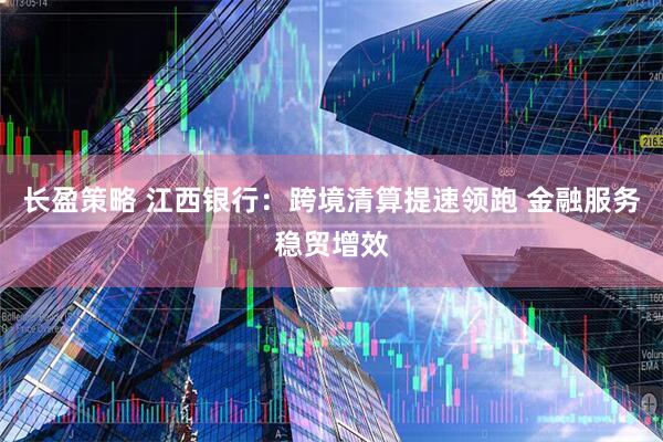 长盈策略 江西银行：跨境清算提速领跑 金融服务稳贸增效