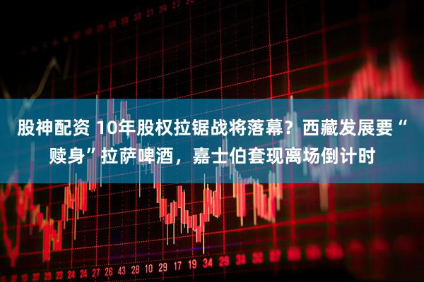 股神配资 10年股权拉锯战将落幕？西藏发展要“赎身”拉萨啤酒，嘉士伯套现离场倒计时