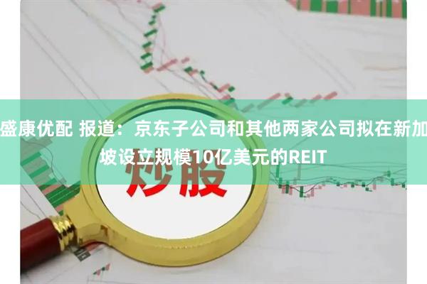 盛康优配 报道：京东子公司和其他两家公司拟在新加坡设立规模10亿美元的REIT