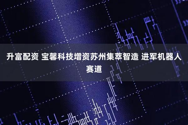 升富配资 宝馨科技增资苏州集萃智造 进军机器人赛道