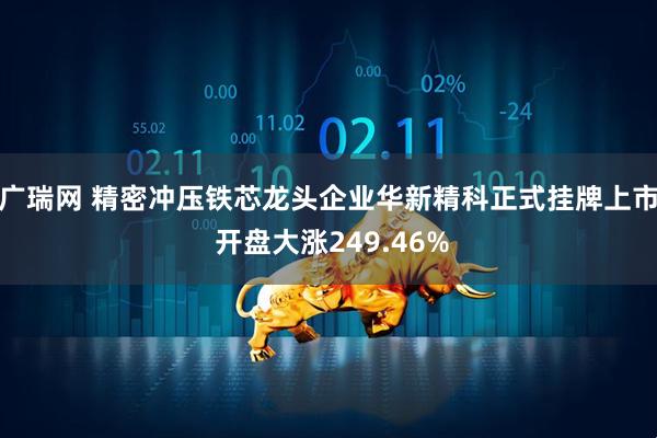 广瑞网 精密冲压铁芯龙头企业华新精科正式挂牌上市 开盘大涨249.46%