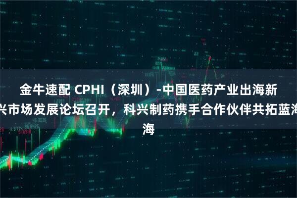 金牛速配 CPHI（深圳）-中国医药产业出海新兴市场发展论坛召开，科兴制药携手合作伙伴共拓蓝海