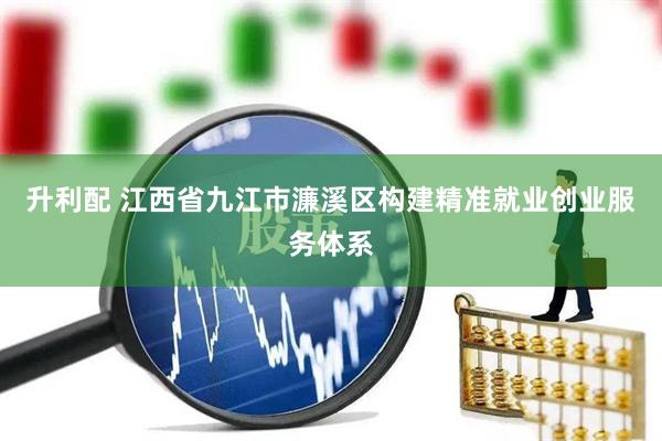 升利配 江西省九江市濂溪区构建精准就业创业服务体系