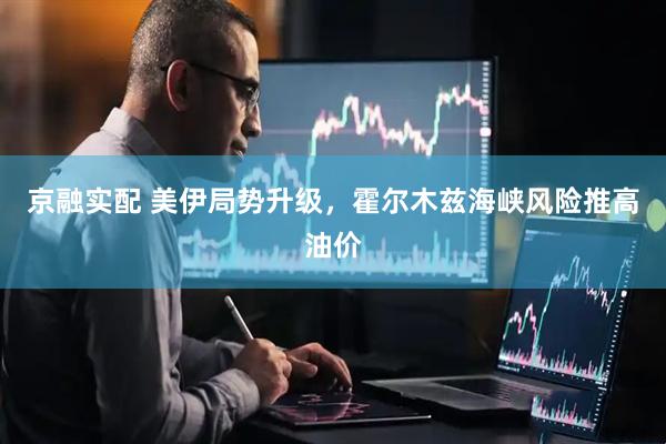 京融实配 美伊局势升级，霍尔木兹海峡风险推高油价